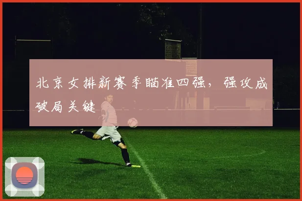 北京女排新赛季瞄准四强，强攻成破局关键
