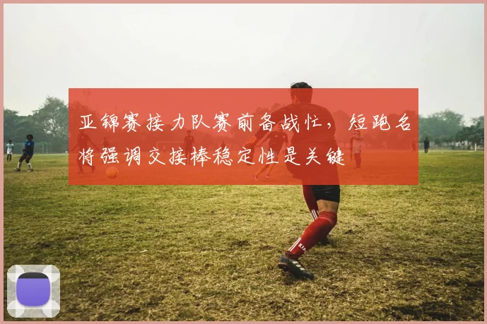 亚锦赛接力队赛前备战忙，短跑名将强调交接棒稳定性是关键