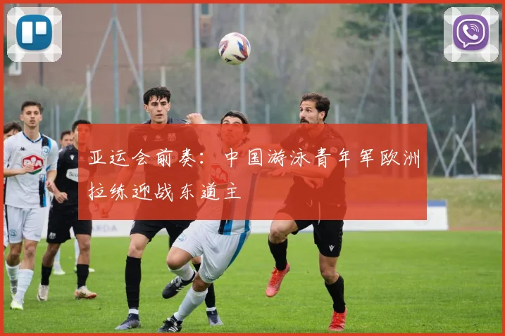 亚运会前奏：中国游泳青年军欧洲拉练迎战东道主