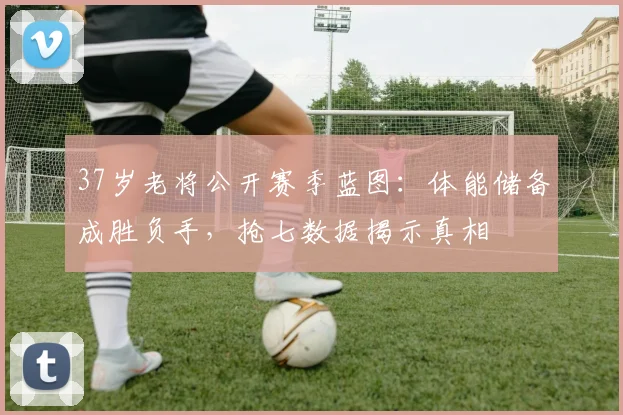 37岁老将公开赛季蓝图：体能储备成胜负手，抢七数据揭示真相