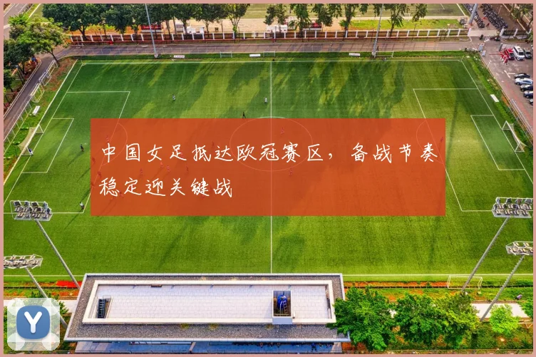 中国女足抵达欧冠赛区，备战节奏稳定迎关键战