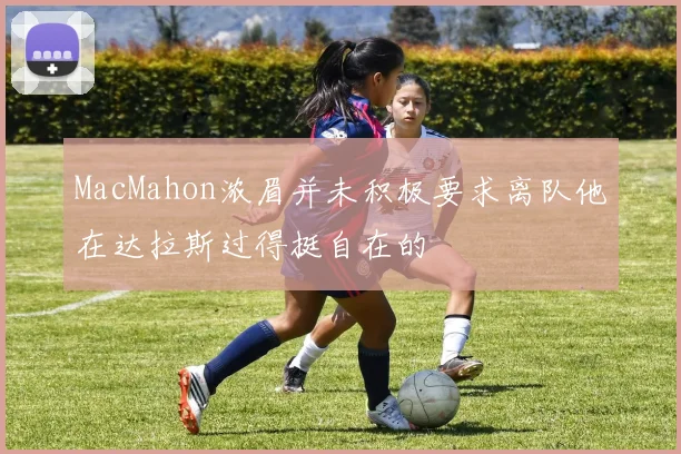 MacMahon浓眉并未积极要求离队他在达拉斯过得挺自在的