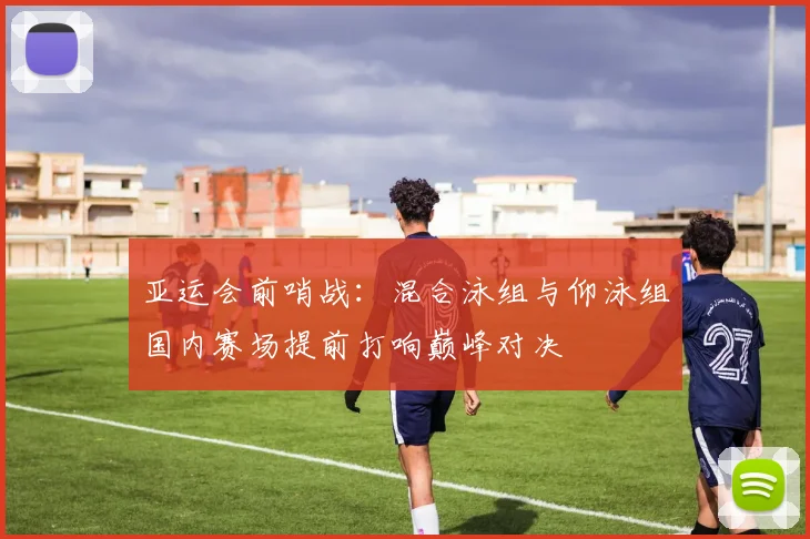 亚运会前哨战：混合泳组与仰泳组国内赛场提前打响巅峰对决