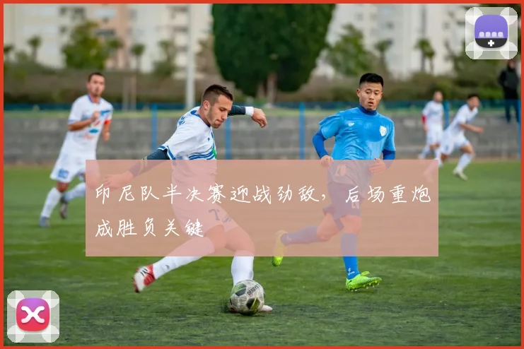 印尼队半决赛迎战劲敌，后场重炮成胜负关键