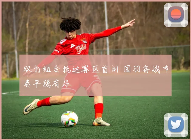 双打组合抵达赛区首训 国羽备战节奏平稳有序