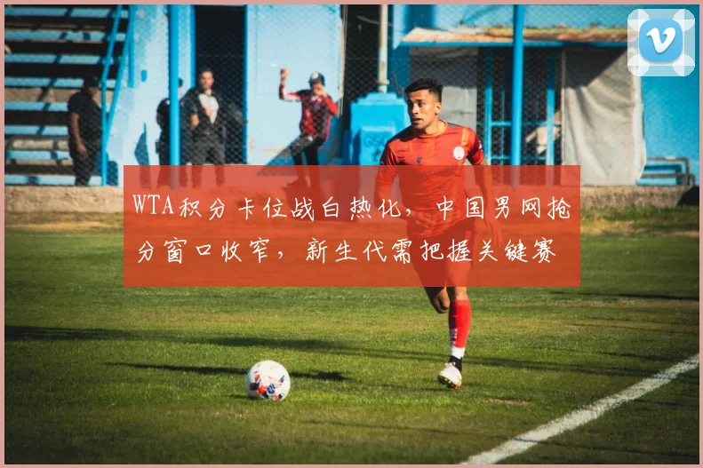 WTA积分卡位战白热化，中国男网抢分窗口收窄，新生代需把握关键赛程