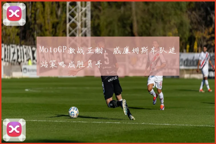 MotoGP激战正酣，威廉姆斯车队进站策略成胜负手