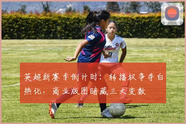 英超新赛季倒计时：转播权争夺白热化，商业版图暗藏三大变数