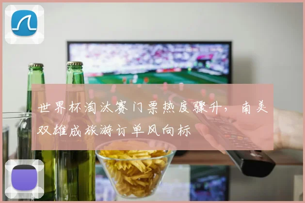 世界杯淘汰赛门票热度骤升，南美双雄成旅游订单风向标