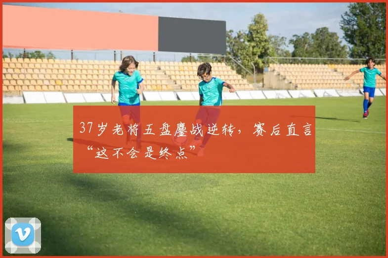 37岁老将五盘鏖战逆转，赛后直言“这不会是终点”