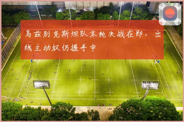乌兹别克斯坦队末轮决战在即，出线主动权仍握手中