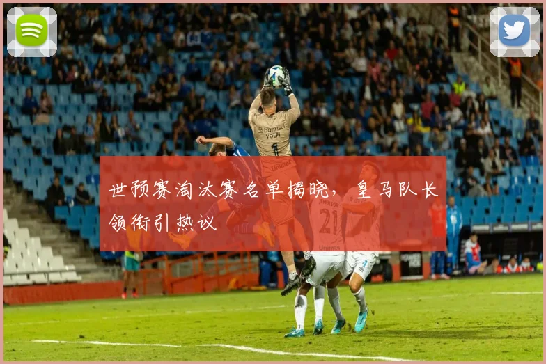 世预赛淘汰赛名单揭晓，皇马队长领衔引热议