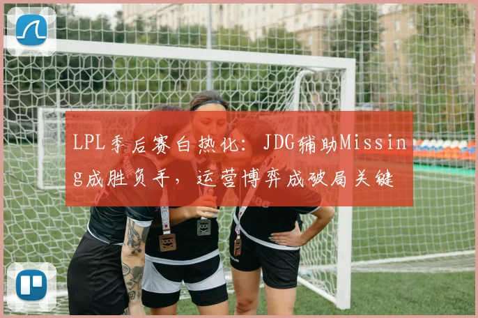 LPL季后赛白热化：JDG辅助Missing成胜负手，运营博弈成破局关键