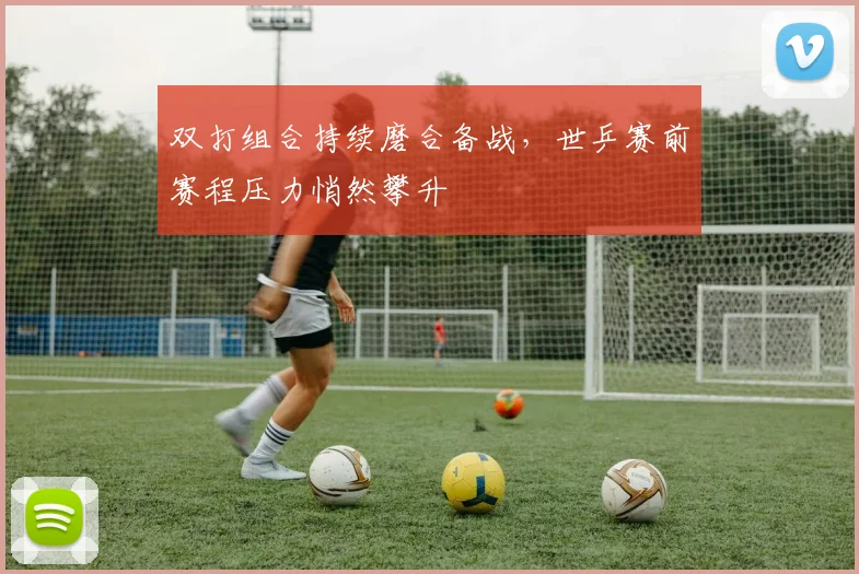 双打组合持续磨合备战，世乒赛前赛程压力悄然攀升