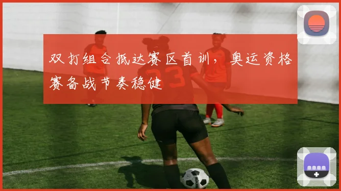 双打组合抵达赛区首训，奥运资格赛备战节奏稳健