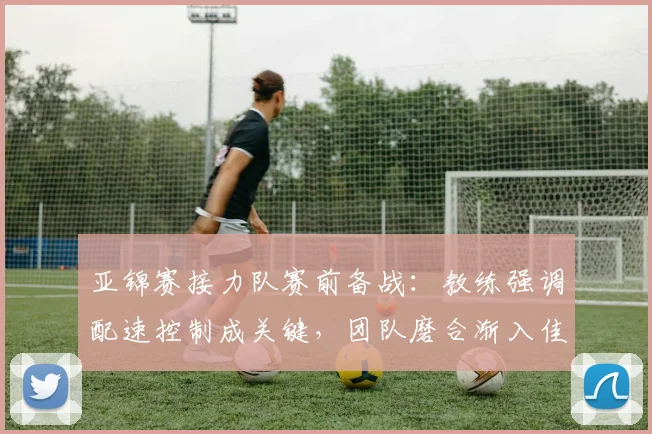 亚锦赛接力队赛前备战：教练强调配速控制成关键，团队磨合渐入佳境
