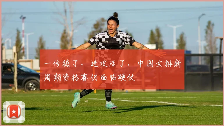 一传稳了，进攻活了，中国女排新周期资格赛仍面临硬仗