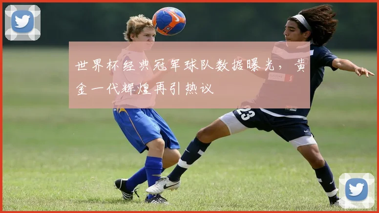 世界杯经典冠军球队数据曝光，黄金一代辉煌再引热议