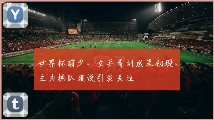 世界杯前夕，女乒青训成果初现，主力梯队建设引发关注