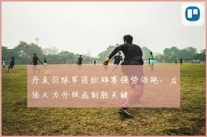 丹麦羽球军团欧锦赛强势领跑，后场火力升级成制胜关键