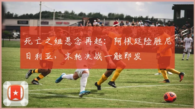 死亡之组悬念再起：阿根廷险胜尼日利亚，末轮决战一触即发