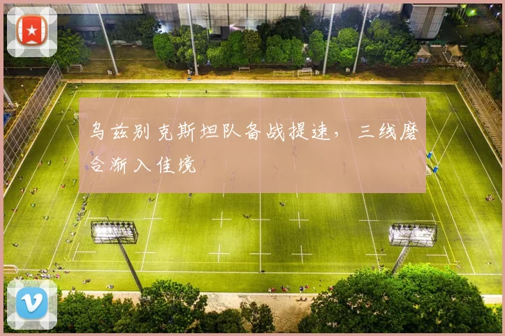乌兹别克斯坦队备战提速，三线磨合渐入佳境
