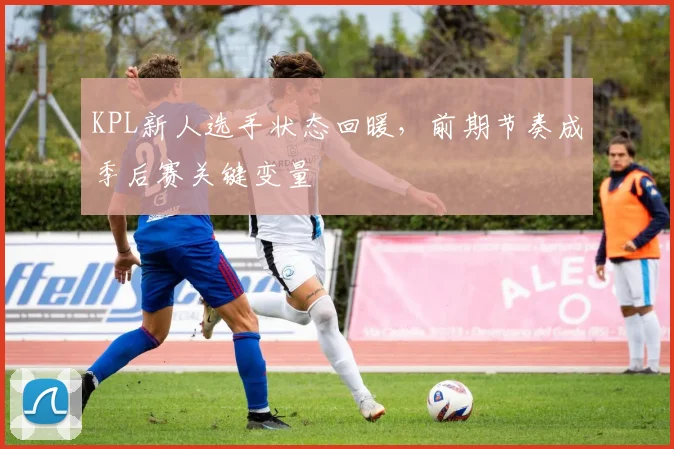 KPL新人选手状态回暖，前期节奏成季后赛关键变量