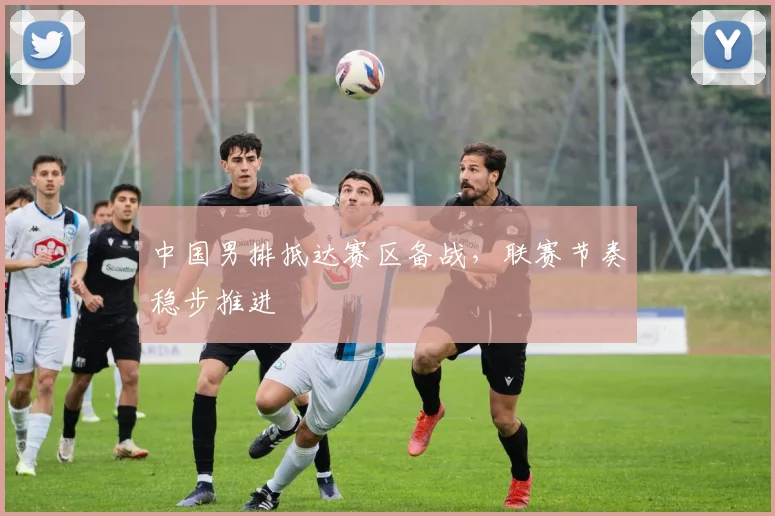 中国男排抵达赛区备战，联赛节奏稳步推进