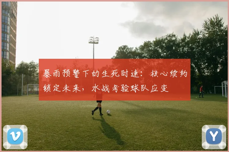 暴雨预警下的生死时速：核心续约锁定未来，水战考验球队应变