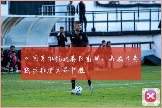 中国男排抵达赛区首训，备战节奏稳步推进力争首胜