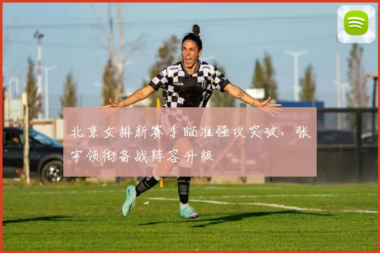 北京女排新赛季瞄准强攻突破，张宇领衔备战阵容升级