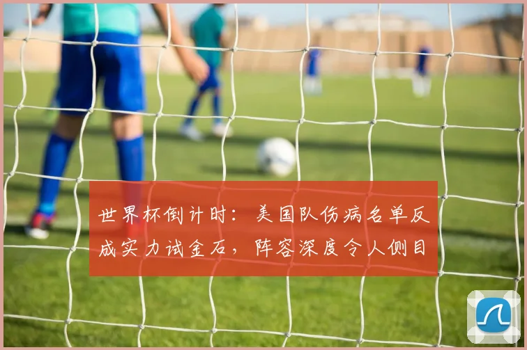 世界杯倒计时：美国队伤病名单反成实力试金石，阵容深度令人侧目