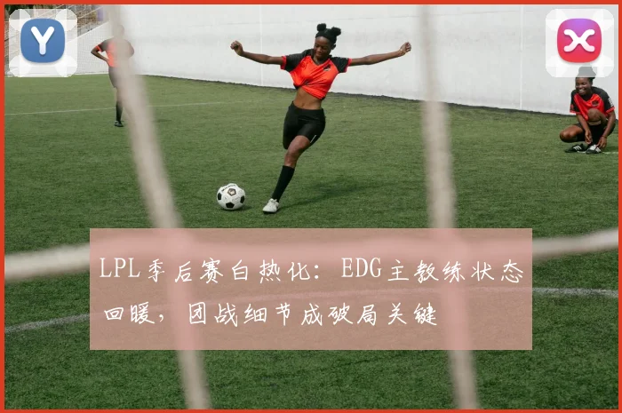 LPL季后赛白热化：EDG主教练状态回暖，团战细节成破局关键