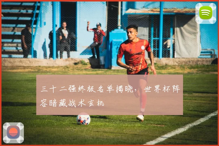 三十二强终极名单揭晓，世界杯阵容暗藏战术玄机