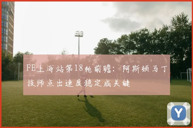 FE上海站第18轮前瞻：阿斯顿马丁技师点出速度稳定成关键