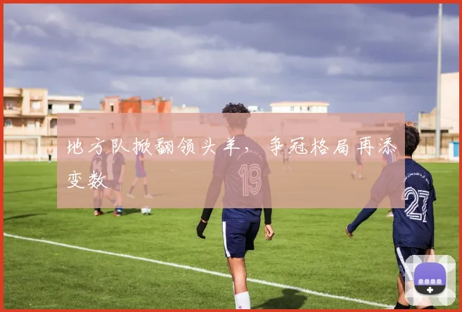 地方队掀翻领头羊，争冠格局再添变数