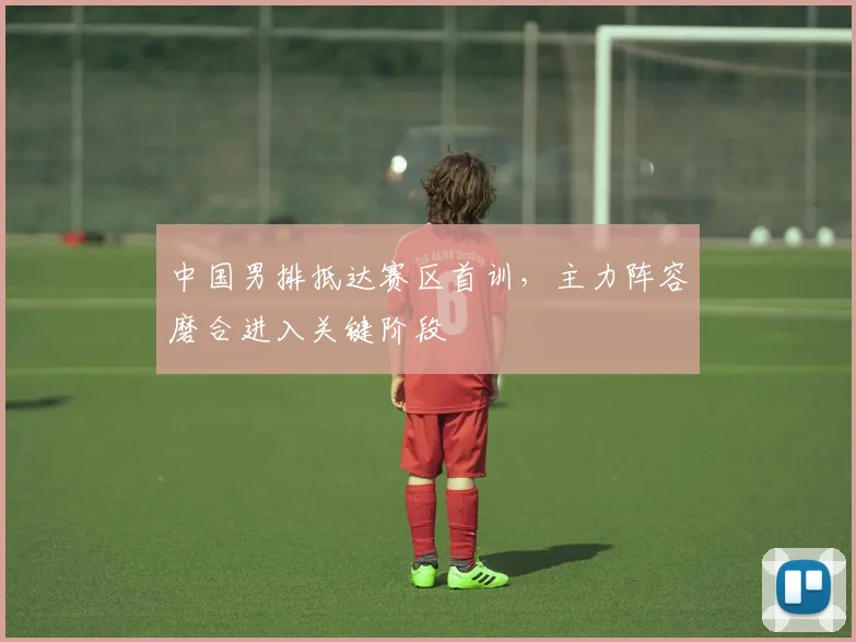 中国男排抵达赛区首训，主力阵容磨合进入关键阶段