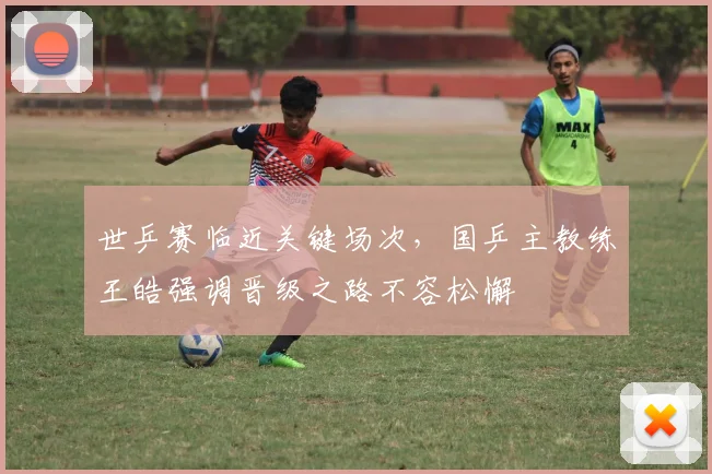 世乒赛临近关键场次，国乒主教练王皓强调晋级之路不容松懈