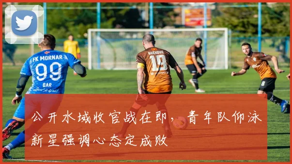 公开水域收官战在即，青年队仰泳新星强调心态定成败