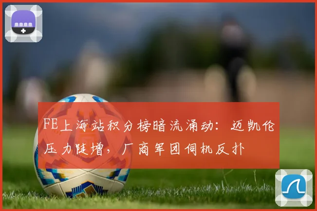 FE上海站积分榜暗流涌动：迈凯伦压力陡增，厂商军团伺机反扑