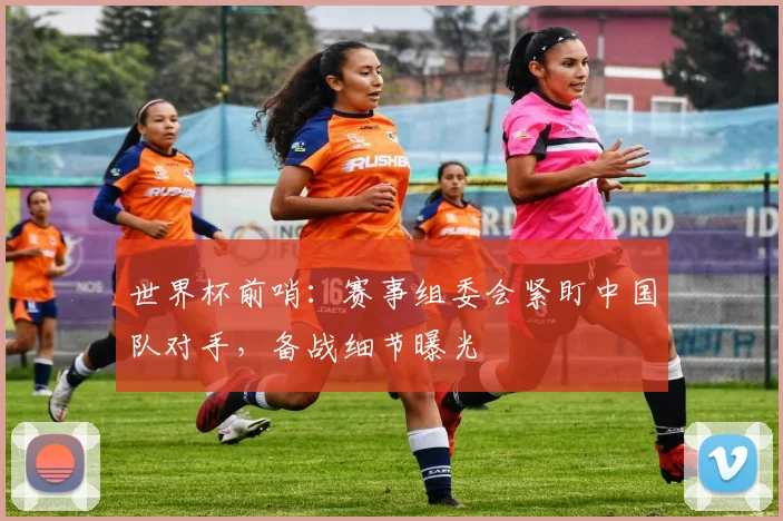世界杯前哨：赛事组委会紧盯中国队对手，备战细节曝光