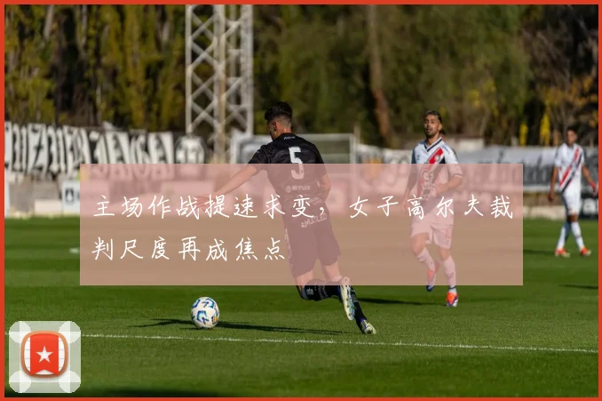 主场作战提速求变，女子高尔夫裁判尺度再成焦点