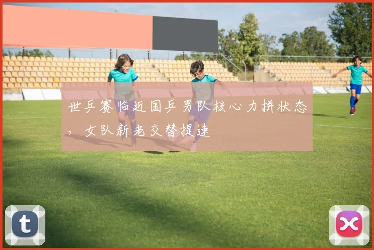 世乒赛临近国乒男队核心力拼状态，女队新老交替提速