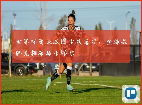 世界杯商业版图尘埃落定，全球品牌竞相布局卡塔尔