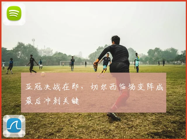 亚冠决战在即，切尔西临场变阵成最后冲刺关键