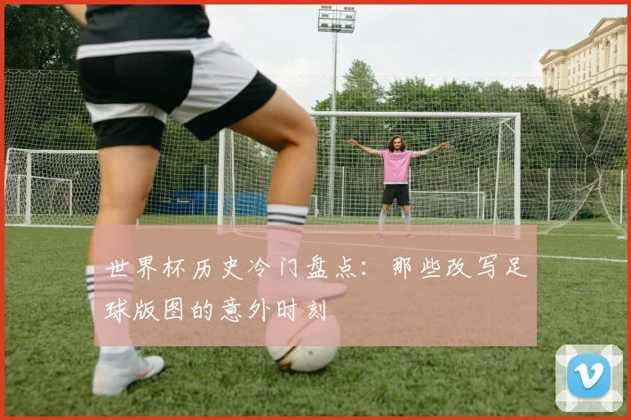 世界杯历史冷门盘点：那些改写足球版图的意外时刻