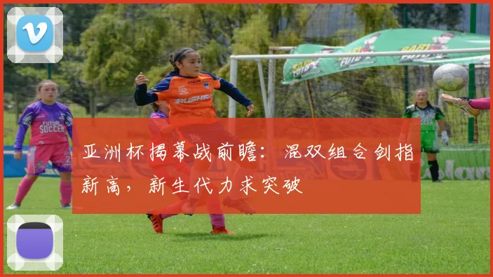 亚洲杯揭幕战前瞻：混双组合剑指新高，新生代力求突破