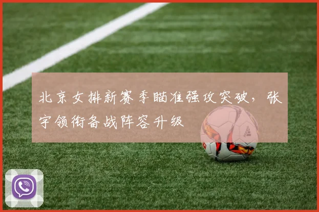 北京女排新赛季瞄准强攻突破，张宇领衔备战阵容升级