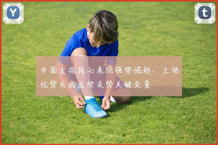 中国金花抢七表现强势崛起，主场优势或成后续走势关键变量