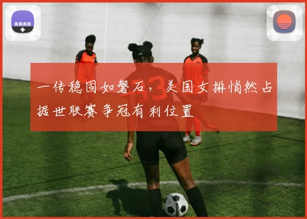 一传稳固如磐石，美国女排悄然占据世联赛争冠有利位置